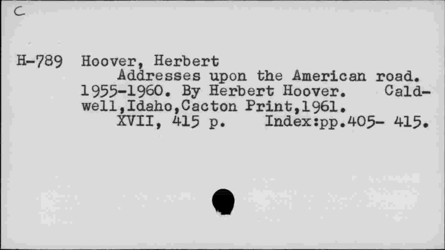 ﻿H-789 Hoover, Herbert
Addresses upon the American road. 1955-1960. By Herbert Hoover. Caldwell,Idaho,Cacton Print,1961.
XVII, 415 p.	Indexspp.405- 415.